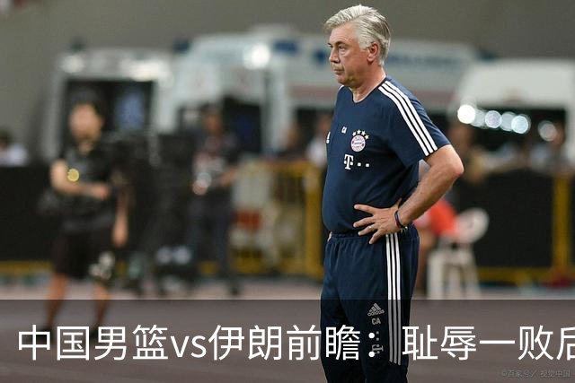 中国男篮vs伊朗前瞻：耻辱一败后需振作 胡金秋率队全力争铜牌