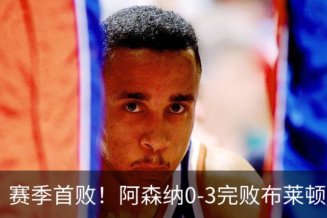 赛季首败！阿森纳0-3完败布莱顿 拉亚两遭远射破门 哈弗茨失单刀