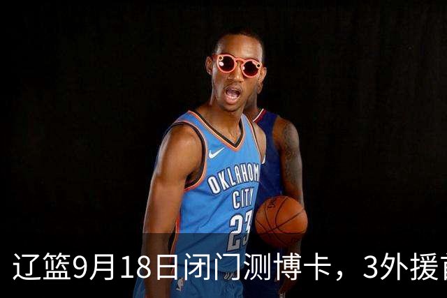 辽篮9月18日闭门测博卡，3外援首次合体，赵继伟不在场才是真考题